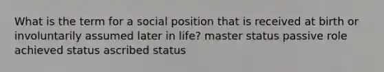 What is the term for a social position that is received at birth or involuntarily assumed later in life? master status passive role achieved status ascribed status