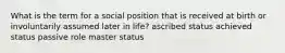 What is the term for a social position that is received at birth or involuntarily assumed later in life? ascribed status achieved status passive role master status