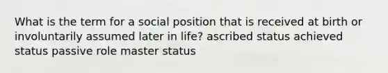 What is the term for a social position that is received at birth or involuntarily assumed later in life? ascribed status achieved status passive role master status