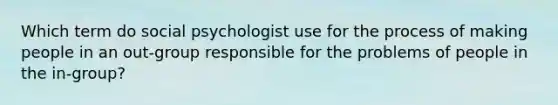 Which term do social psychologist use for the process of making people in an out-group responsible for the problems of people in the in-group?