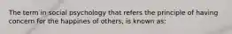 The term in social psychology that refers the principle of having concern for the happines of others, is known as: