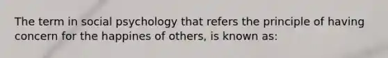 The term in social psychology that refers the principle of having concern for the happines of others, is known as: