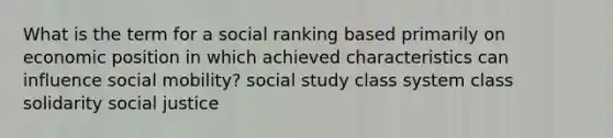 What is the term for a social ranking based primarily on economic position in which achieved characteristics can influence social mobility? social study class system class solidarity social justice