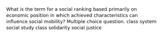 What is the term for a social ranking based primarily on economic position in which achieved characteristics can influence social mobility? Multiple choice question. class system social study class solidarity social justice