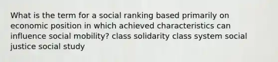 What is the term for a social ranking based primarily on economic position in which achieved characteristics can influence social mobility? class solidarity class system social justice social study