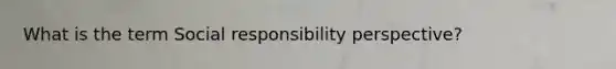 What is the term Social responsibility perspective?