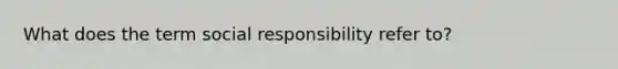 What does the term social responsibility refer to?