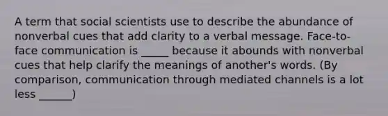 A term that social scientists use to describe the abundance of nonverbal cues that add clarity to a verbal message. Face-to-face communication is _____ because it abounds with nonverbal cues that help clarify the meanings of another's words. (By comparison, communication through mediated channels is a lot less ______)