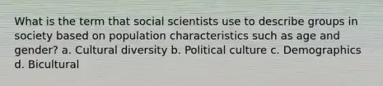 What is the term that social scientists use to describe groups in society based on population characteristics such as age and gender? a. <a href='https://www.questionai.com/knowledge/kfxWvRcQOm-cultural-diversity' class='anchor-knowledge'>cultural diversity</a> b. Political culture c. Demographics d. Bicultural