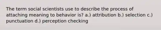 The term social scientists use to describe the process of attaching meaning to behavior is? a.) attribution b.) selection c.) punctuation d.) perception checking