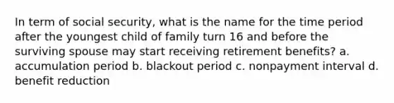 In term of social security, what is the name for the time period after the youngest child of family turn 16 and before the surviving spouse may start receiving retirement benefits? a. accumulation period b. blackout period c. nonpayment interval d. benefit reduction