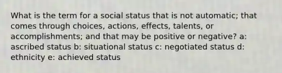 What is the term for a social status that is not automatic; that comes through choices, actions, effects, talents, or accomplishments; and that may be positive or negative? a: ascribed status b: situational status c: negotiated status d: ethnicity e: achieved status