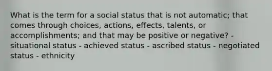 What is the term for a social status that is not automatic; that comes through choices, actions, effects, talents, or accomplishments; and that may be positive or negative? - situational status - achieved status - ascribed status - negotiated status - ethnicity