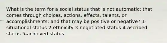 What is the term for a social status that is not automatic; that comes through choices, actions, effects, talents, or accomplishments; and that may be positive or negative? 1-situational status 2-ethnicity 3-negotiated status 4-ascribed status 5-achieved status