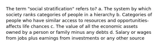 The term "social stratification" refers to? a. The system by which society ranks categories of people in a hierarchy b. Categories of people who have similar access to resources and opportunities- affects life chances c. The value of all the economic assets owned by a person or family minus any debts d. Salary or wages from jobs plus earnings from investments or any other source