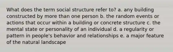 What does the term social structure refer to? a. any building constructed by more than one person b. the random events or actions that occur within a building or concrete structure c. the mental state or personality of an individual d. a regularity or pattern in people's behavior and relationships e. a major feature of the natural landscape