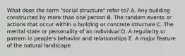 What does the term "social structure" refer to? A. Any building constructed by more than one person B. The random events or actions that occur within a building or concrete structure C. The mental state or personality of an individual D. A regularity or pattern in people's behavior and relationships E. A major feature of the natural landscape