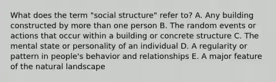 What does the term "social structure" refer to? A. Any building constructed by more than one person B. The random events or actions that occur within a building or concrete structure C. The mental state or personality of an individual D. A regularity or pattern in people's behavior and relationships E. A major feature of the natural landscape