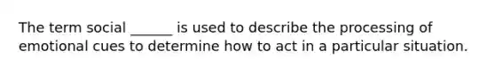 The term social ______ is used to describe the processing of emotional cues to determine how to act in a particular situation.