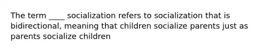 The term ____ socialization refers to socialization that is bidirectional, meaning that children socialize parents just as parents socialize children