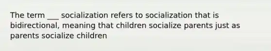 The term ___ socialization refers to socialization that is bidirectional, meaning that children socialize parents just as parents socialize children