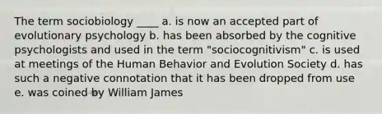 The term sociobiology ____ a. is now an accepted part of evolutionary psychology b. has been absorbed by the cognitive psychologists and used in the term "sociocognitivism" c. is used at meetings of the Human Behavior and Evolution Society d. has such a negative connotation that it has been dropped from use e. was coined by William James