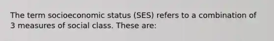 The term socioeconomic status (SES) refers to a combination of 3 measures of social class. These are: