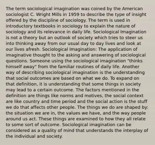 The term sociological imagination was coined by the American sociologist C. Wright Mills in 1959 to describe the type of insight offered by the discipline of sociology. The term is used in introductory textbooks in sociology to explain the nature of sociology and its relevance in daily life. Sociological Imagination is not a theory but an outlook of society which tries to steer us into thinking away from our usual day to day lives and look at our lives afresh. Sociological Imagination: The application of imaginative thought to the asking and answering of sociological questions. Someone using the sociological imagination "thinks himself away" from the familiar routines of daily life. Another way of describing sociological imagination is the understanding that social outcomes are based on what we do. To expand on that definition, it is understanding that some things in society may lead to a certain outcome. The factors mentioned in the definition are things like norms and motives, the social context are like country and time period and the social action is the stuff we do that affects other people. The things we do are shaped by: the situation we are in, the values we have, and the way people around us act. These things are examined to how they all relate to some sort of outcome. Sociological imagination can be considered as a quality of mind that understands the interplay of the individual and society.