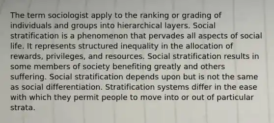 The term sociologist apply to the ranking or grading of individuals and groups into hierarchical layers. Social stratification is a phenomenon that pervades all aspects of social life. It represents structured inequality in the allocation of rewards, privileges, and resources. Social stratification results in some members of society benefiting greatly and others suffering. Social stratification depends upon but is not the same as social differentiation. Stratification systems differ in the ease with which they permit people to move into or out of particular strata.