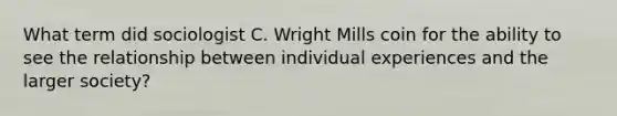 What term did sociologist C. Wright Mills coin for the ability to see the relationship between individual experiences and the larger society?