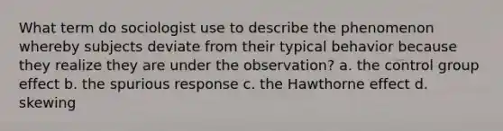 What term do sociologist use to describe the phenomenon whereby subjects deviate from their typical behavior because they realize they are under the observation? a. the control group effect b. the spurious response c. the Hawthorne effect d. skewing