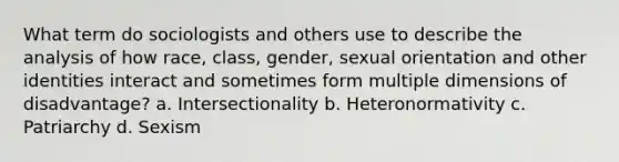 What term do sociologists and others use to describe the analysis of how race, class, gender, sexual orientation and other identities interact and sometimes form multiple dimensions of disadvantage? a. Intersectionality b. Heteronormativity c. Patriarchy d. Sexism