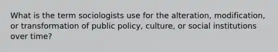 What is the term sociologists use for the alteration, modification, or transformation of public policy, culture, or social institutions over time?