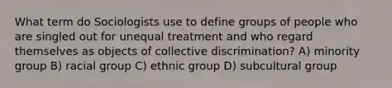 What term do Sociologists use to define groups of people who are singled out for unequal treatment and who regard themselves as objects of collective discrimination? A) minority group B) racial group C) ethnic group D) subcultural group