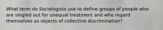 What term do Sociologists use to define groups of people who are singled out for unequal treatment and who regard themselves as objects of collective discrimination?