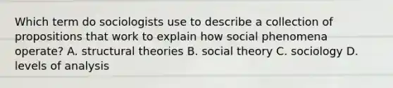 Which term do sociologists use to describe a collection of propositions that work to explain how social phenomena operate? A. structural theories B. social theory C. sociology D. levels of analysis