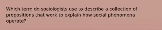 Which term do sociologists use to describe a collection of propositions that work to explain how social phenomena operate?