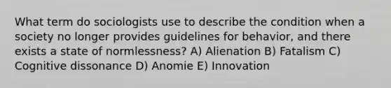 What term do sociologists use to describe the condition when a society no longer provides guidelines for behavior, and there exists a state of normlessness? A) Alienation B) Fatalism C) Cognitive dissonance D) Anomie E) Innovation