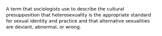 A term that sociologists use to describe the cultural presupposition that heterosexuality is the appropriate standard for sexual identity and practice and that alternative sexualities are deviant, abnormal, or wrong.