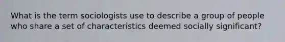 What is the term sociologists use to describe a group of people who share a set of characteristics deemed socially significant?