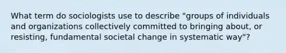 What term do sociologists use to describe "groups of individuals and organizations collectively committed to bringing about, or resisting, fundamental societal change in systematic way"?