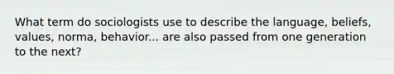 What term do sociologists use to describe the language, beliefs, values, norma, behavior... are also passed from one generation to the next?