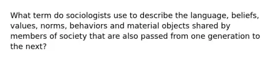 What term do sociologists use to describe the language, beliefs, values, norms, behaviors and material objects shared by members of society that are also passed from one generation to the next?