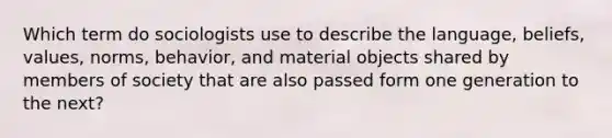 Which term do sociologists use to describe the language, beliefs, values, norms, behavior, and material objects shared by members of society that are also passed form one generation to the next?