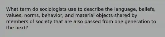 What term do sociologists use to describe the language, beliefs, values, norms, behavior, and material objects shared by members of society that are also passed from one generation to the next?