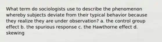 What term do sociologists use to describe the phenomenon whereby subjects deviate from their typical behavior because they realize they are under observation? a. the control group effect b. the spurious response c. the Hawthorne effect d. skewing