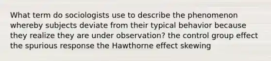 What term do sociologists use to describe the phenomenon whereby subjects deviate from their typical behavior because they realize they are under observation? the control group effect the spurious response the Hawthorne effect skewing