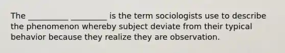 The __________ _________ is the term sociologists use to describe the phenomenon whereby subject deviate from their typical behavior because they realize they are observation.