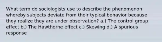 What term do sociologists use to describe the phenomenon whereby subjects deviate from their typical behavior because they realize they are under observation? a.) The control group effect b.) The Hawthorne effect c.) Skewing d.) A spurious response