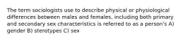 The term sociologists use to describe physical or physiological differences between males and females, including both primary and secondary sex characteristics is referred to as a person's A) gender B) sterotypes C) sex